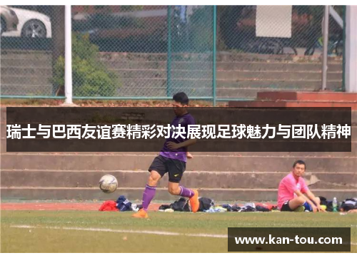 瑞士与巴西友谊赛精彩对决展现足球魅力与团队精神