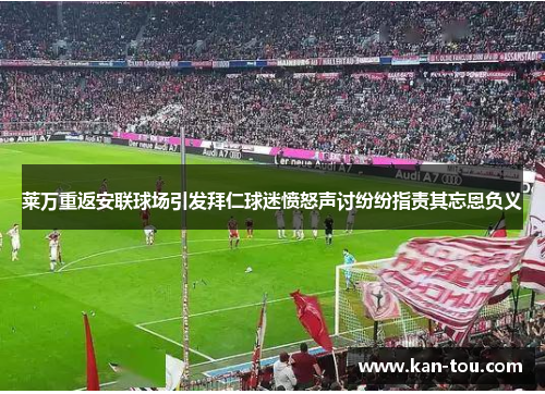 莱万重返安联球场引发拜仁球迷愤怒声讨纷纷指责其忘恩负义