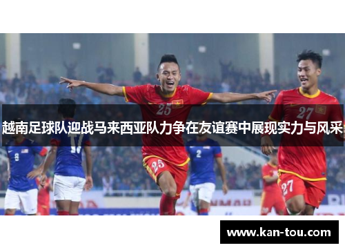 越南足球队迎战马来西亚队力争在友谊赛中展现实力与风采